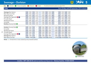 Daily from 25 May until 28 September 2014 inclusive
Swanage (Bus Station) 1000 1030 1100 1130 .... 1230 1300 1330 1400 .... 1500 1530 1600 1630
Main Beach Car Park 1003 1033 1103 1133 .... 1233 1303 1333 1403 .... 1503 1533 1603 1633
Rempstone Road 1007 1037 1107 1137 .... 1237 1307 1337 1407 .... 1507 1537 1607 1637
Swanage (Pier Approach)G26 G81 1009 1039 1109 1139 .... 1239 1309 1339 1409 .... 1509 1539 1609 1639
Pinnacles Reach 1010 1040 1110 1140 .... 1240 1310 1340 1410 .... 1510 1540 1610 1640
Wordsworth House 1011 1041 1111 1141 .... 1241 1311 1341 1411 .... 1511 1541 1611 1641
Sunnydale 1012 1042 1112 1142 .... 1242 1312 1342 1412 .... 1512 1542 1612 1642
Durlston (Country Park)G25 1014 1044 1114 1144 .... 1244 1314 1344 1414 .... 1514 1544 1614 1644
Durlston (Country Park)G25 1020 1050 1120 .... 1220 1250 1320 1350 .... 1450 1520 1550 1620 1650
Sunnydale 1023 1053 1123 .... 1223 1253 1323 1353 .... 1453 1523 1553 1623 1653
Wordsworth House 1024 1054 1124 .... 1224 1254 1324 1354 .... 1454 1524 1254 1624 1654
Pinnacles Reach 1025 1055 1125 .... 1225 1255 1325 1355 .... 1455 1525 1555 1625 1655
Swanage (Pier Approach)G26 G81 1027 1057 1127 .... 1227 1257 1327 1357 .... 1457 1527 1557 1627 1657
Swanage (Bus Station) 1030 1100 1130 .... 1230 1300 1330 1400 .... 1500 1530 1600 1630 1700
Main Beach Car Park 1032a1102a1132a .... 1232a1302a1332a1402a .... 1502a1532a1602a1632a1702
Notes: a - Arrival time on next outward journey towards Durlston
traveline - 0871 200 22 33 (calls from landlines cost 10p per min) Damory Coaches - 01258 452545
Swanage – Durlston 5
LOW
FLOOR
BUS
= MuseumsKey: = Activities = Houses and gardens For full list of attractions please see pages 14-18= Sights
G25 Durlston Castle
75
 
