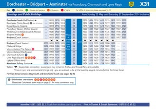 ©p1ndar© p1ndar
Sundays and Public Holidays from Sunday 25 May until Saturday 27 September 2014 inclusive
Dorchester South (Rail Station) a .... 0810 0910 1010 10 1310 1426 1510 1610 1715 1815 1915 2115
Dorchester (Trinity Street) G(see list below) .... 0814 0914 1014 14 1314 1430 1514 1614 1719 1819 1919 2119
Dorset County Hospital .... 0818 0918 1018 18 1318 1434 1518 1618 1723 1823 1923 2123
Poundbury (Queen Mother Square) .... 0822 0922 1022 then 22 1322 1438 1522 1622 1727 1827 1927 2127
Winterbourne Abbas (Coach & Horses) .... 0830 0930 1030 hour 30 1330 1446 1530 1630 1735 1835 1935 2135
Bridport (Frosts) G14 .... 0850 0950 1050 at 50 1350 1506 1550 1650 1755 1855 1955 2155
Bridport (Coach Station) .... 0852 0952 1052 these 52 until 1352 1508 1552 1652 1757 1857 1957 2157
M M M M M M M M M M
Bridport (Coach Station) 0755 0855 0955 1055 mins 55 1355 1511 1555 1655 1800 1900 .... ....
Chideock Bridge 0804 0904 1004 1104 past 04 1404 1520 1604 1704 1809 1909 .... ....
Morcombelake (The Bakery) G33 0809 0909 1009 1109 each 09 1409 1525 1609 1709 1814 1914 .... ....
Morcombelake (Ship Knapp) 0809 0909 1009 1109 each 09 1409 1525 1609 1709 1814 1914 .... ....
Charmouth (Church) G16 0815 0915 1015 1115 hour 15 1415 1531 1615 1715 1820 1920 .... ....
Lyme Regis (Square) G21 G46 G47 G84 0829 0929 1029 1129 29 1429 1545 1629 1729 1834 1934 .... ....
Uplyme (Talbot Arms) 0837 0937 1037 1137 37 1437 1553 1637 1737 1842 1942 .... ....
Axminster Railway Station a 0854 0954 1054 1154 54 1454 1610 1654 1754 1859 1959 .... ....
Notes: M- Guaranteed connection - passengers may remain on the bus and through fares are available
Times in grey are approximate timings only - you are advised to be at the bus stop several minutes before the times shown
For train times between Weymouth and Dorchester South see pages 92-93
Then
at
these
mins
past
the
hour
until
Dorchester – Bridport – Axminster via Poundbury, Charmouth and Lyme Regis X31
= MuseumsKey: = Activities = Houses and gardens For full list of attractions please see pages 14-18= Sights
LOW
FLOOR
BUS
traveline - 0871 200 22 33 (calls from landlines cost 10p per min) First in Dorset & South Somerset - 0870 010 60 22
G- Dorchester attractions G22 G56 G65 G83 G85 G86 G87 G89
Please see Dorchester town map on page 31 for most convenient stop
77
 