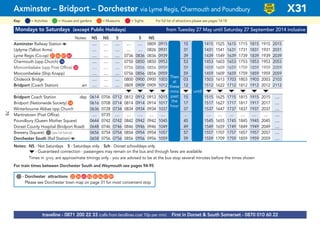 Mondays to Saturdays (except Public Holidays) from Tuesday 27 May until Saturday 27 September 2014 inclusive
Notes: NS NS S S NS
Axminster Railway Station a .... .... .... .... .... 0809 0915 15 1415 1525 1615 1715 1815 1915 2015
Uplyme (Talbot Arms) .... .... .... .... .... 0826 0931 31 1431 1541 1631 1731 1831 1931 2031
Lyme Regis (Co-op) G21 G46 G47 G84 .... .... .... 0736 0836 0836 0939 then 39 1439 1549 1639 1739 1839 1939 2039
Charmouth (opp Church) G16 .... .... .... 0750 0850 0850 0953 every 53 1453 1603 1653 1753 1853 1953 2053
Morcombelake (opp Post Office) G33 .... .... .... 0756 0856 0856 0959 59 1459 1609 1659 1759 1859 1959 2059 2049 2149
Morcombelake (Ship Knapp) .... .... .... 0756 0856 0856 0959 hour 59 1459 1609 1659 1759 1859 1959 2059
Chideock Bridge .... .... .... 0800 0900 0900 1003 at 03 1503 1613 1703 1803 1903 2003 2103
Bridport (Coach Station) arr .... .... .... 0809 0909 0909 1012 these 12 until 1512 1622 1712 1812 1912 2012 2112
M M M M M M M M M M M
Bridport Coach Station dep 0614 0706 0712 0812 0912 0912 1015 mins 15 1515 1625 1715 1815 1915 2015 ....
Bridport (Nationwide Society) G14 0616 0708 0714 0814 0914 0914 1017 past 17 1517 1627 1717 1817 1917 2017 ....
Winterbourne Abbas opp Church 0636 0728 0734 0834 0934 0934 1037 each 37 1537 1647 1737 1837 1937 2037 ....
Martinstown (Post Office) .... 0735 .... .... …. .... .... hour .. .... .... .... .... .... .... ....
Poundbury (Queen Mother Square) 0644 0742 0742 0842 0942 0942 1045 45 1545 1655 1745 1845 1945 2045 ....
Dorset County Hospital (Bridport Road) 0648 0746 0746 0846 0946 0946 1049 49 1549 1659 1749 1849 1949 2049 ....
Brewery (Square) G(see list below) 0656 0754 0754 0854 0954 0954 1057 57 1557 1707 1757 1857 1957 2057 ....
Dorchester South (Rail Station) a 0658 0756 0756 0856 0956 0956 1059 59 1559 1709 1759 1859 1959 2059 ....
Notes: NS - Not Saturdays S - Saturdays only Sch - Dorset schooldays only
M- Guaranteed connection - passengers may remain on the bus and through fares are available
Times in grey are approximate timings only - you are advised to be at the bus stop several minutes before the times shown
For train times between Dorchester South and Weymouth see pages 94-95
©p1ndar© p1ndar
Then
at
these
mins
past
the
hour
until
Axminster – Bridport – Dorchester via Lyme Regis, Charmouth and Poundbury X31
= MuseumsKey: = Activities = Houses and gardens For full list of attractions please see pages 14-18= Sights
LOW
FLOOR
BUS
traveline - 0871 200 22 33 (calls from landlines cost 10p per min) First in Dorset & South Somerset - 0870 010 60 22
G- Dorchester attractions G22 G56 G65 G83 G85 G86 G87 G89
Please see Dorchester town map on page 31 for most convenient stop
78
 