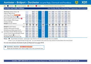 Sundays and Public Holidays from Sunday 25 May until Saturday 27 September 2014 inclusive
Axminster Railway Station a .... .... 0915 1015 15 1415 1525 1615 1715 1815 1915 2015
Uplyme (Talbot Arms) .... .... 0931 1031 31 1431 1541 1631 1731 1831 1931 2031
Lyme Regis (Co-op) G21 G46 G47 G84 0736 0836 0939 1039 then 39 1439 1549 1639 1739 1839 1939 2039
Charmouth (opp Church) G16 0750 0850 0953 1053 every 53 1453 1603 1653 1753 1853 1953 2053
Morcombelake (opp Post Office) G33 0756 0856 0959 1059 59 1459 1609 1659 1759 1859 1959 2059 1949 2049 2149
Morcombelake (Ship Knapp) 0756 0856 0959 1059 hour 59 1459 1609 1659 1759 1859 1959 2059
Chideock Bridge 0800 0900 1003 1103 at 03 1503 1613 1703 1803 1903 2003 2103
Bridport (Coach Station) arr 0809 0909 1012 1112 these 12 until 1512 1622 1712 1812 1912 2012 2112
M M M M M M M M M M M
Bridport Coach Station dep 0812 0912 1015 1115 mins 15 1515 1625 1715 1815 1915 2015 ....
Bridport (Nationwide Society) 0814 0914 1017 1117 past 17 1517 1627 1717 1817 1917 2017 ....
Winterbourne Abbas opp Church 0834 0934 1037 1137 each 37 1537 1647 1737 1837 1937 2037 ....
Poundbury (Queen Mother Square) 0842 0942 1045 1145 45 1545 1655 1745 1845 1945 2045 ....
Dorset County Hospital (Bridport Road) 0846 0946 1049 1149 49 1549 1659 1749 1849 1949 2049 ....
Brewery (Square) G(see list below) 0854 0954 1057 1157 57 1557 1707 1757 1857 1957 2057 ....
Dorchester South (Rail Station) a 0856 0956 1059 1159 59 1559 1709 1759 1859 1959 2059 ....
Notes: M- Guaranteed connection - passengers may remain on the bus and through fares are available
Times in grey are approximate timings only - you are advised to be at the bus stop several minutes before the times shown
For train times between Dorchester South and Weymouth see pages 94-95
©p1ndar© p1ndar
Then
at
these
mins
past
the
hour
until
Axminster – Bridport – Dorchester via Lyme Regis, Charmouth and Poundbury X31
= MuseumsKey: = Activities = Houses and gardens For full list of attractions please see pages 14-18= Sights
LOW
FLOOR
BUS
traveline - 0871 200 22 33 (calls from landlines cost 10p per min) First in Dorset & South Somerset - 0870 010 60 22
G- Dorchester attractions G22 G56 G65 G83 G85 G86 G87 G89
Please see Dorchester town map on page 31 for most convenient stop
79
 