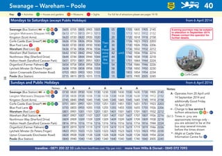 Mondays to Saturdays (except Public Holidays) from 6 April 2014
Swanage (Bus Station) ᵮ ¿ G25 G80 G81 0605 0705 0805 0905 1005 05 1705 1805 1905 2145
Langton Matravers (Steppes Hill) G62 0613 0713 0813 0913 1013 13 1713 1812 1912 2152
Kingston (Scott Arms) 0620 0720 0820 0920 1020 20 1720 1818 1918 2158
Corfe Castle (East Street*) ᵮ G19 G20 G82 0626 0726 0826 0926 1026 26 1726 1823 1923 2203
Blue Pool Lane G12 0630 0730 0830 0930 1030 30 1730 1826 1926 2206
Wareham (Red Lion)G91 0636 0736 0836 0936 1036 36 1736 1832 1932 2212
Wareham (Rail Station) a 0642 0742 0842 0942 1042 42 1742 1836 1936 2216
Northmoor Way (Sherford Drive) 0644 0744 0844 0944 1044 44 1744 1838 1938 2218
Holton Heath (Sandford Caravan Park) 0651 0751 0851 0951 1051 51 1751 1844 1944 2224
Organford (Farmer Palmers)G46 0654 0754 0854 0954 1054 54 1754 1846 1946 2226
Lytchett Minster (St Peters Finger) 0658 0758 0858 0958 1058 58 1758 1850 1950 2230
Upton Crossroads (Dorchester Road) 0703 0803 0903 1003 1103 03 1803 1854 1954 2234
Poole (Bus Station) 0715 0815 0915 1015 1115 15 1815 1905 2005 2245
Sundays and Public Holidays from 6 April 2014
Notes: A A A A A A
Swanage (Bus Station) ᵮ ¿ G25 G80 G81 0730 0830 0930 1030 1130 1230 1330 1430 1530 1630 1730 1905 2145
Langton Matravers (Steppes Hill) G62 0738 0838 0938 1038 1138 1238 1338 1438 1538 1638 1738 1912 2152
Kingston (Scott Arms) 0745 0845 0945 1045 1145 1245 1345 1445 1545 1645 1745 1918 2158
Corfe Castle (East Street*) ᵮ G19 G20 G82 0751 0851 0951 1051 1151 1251 1351 1451 1551 1651 1751 1923 2203
Blue Pool Lane G12 0755 0855 0955 1055 1155 1255 1355 1455 1555 1655 1755 1926 2206
Wareham (Red Lion)G91 0801 0901 1001 1101 1201 1301 1401 1501 1601 1701 1801 1932 2212
Wareham (Rail Station) a 0807 0907 1007 1107 1207 1307 1407 1507 1607 1707 1807 1936 2216
Northmoor Way (Sherford Drive) 0809 0909 1009 1109 1209 1309 1409 1509 1609 1709 1809 1938 2218
Holton Heath (Sandford Caravan Park) 0816 0916 1016 1116 1216 1316 1416 1516 1616 1716 1816 1944 2224
Organford (Farmer Palmers)G46 0819 0919 1019 1119 1219 1319 1419 1519 1619 1719 1819 1946 2226
Lytchett Minster (St Peters Finger) 0823 0923 1023 1123 1223 1323 1423 1523 1623 1723 1823 1950 2230
Upton Crossroads (Dorchester Road) 0828 0928 1028 1128 1228 1328 1428 1528 1628 1728 1828 1954 2234
Poole (Bus Station) 0840 0940 1040 1140 1240 1340 1440 1540 1640 1740 1840 2005 2245
Then
at
these
mins
past
the
hour
until
traveline - 0871 200 22 33 (calls from landlines cost 10p per min) more from Wilts & Dorset - 0845 072 7093
Swanage – Wareham – Poole 40
LOW
FLOOR
BUS
= MuseumsKey: = Activities = Houses and gardens For full list of attractions please see pages 14-18= Sights
G19 Corfe Castle
Notes:
A - Operates from 20 April until
14 September 2014 and
additionally Good Friday
18 April 2014
¿ - Change to bus service 5
to/from attractions G25 G80 + G81
0613- Times in grey are
approximate timings only -
you are advised to be at the
bus stop several minutes
before the times shown
* - Alight at Castle View
Information Centre for G82
Evening journeys may be subject
to alteration in September 2014.
Please contact the operator for
further details.
80
 