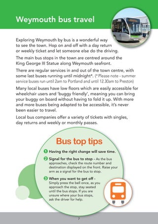 Weymouth bus travel
Exploring Weymouth by bus is a wonderful way
to see the town. Hop on and off with a day return
or weekly ticket and let someone else do the driving.
The main bus stops in the town are centred around the
King George III Statue along Weymouth seafront.
There are regular services in and out of the town centre, with
some last buses running until midnight*. (*Please note - summer
service buses run until 2am to Portland and until 12.30am to Preston)
Many local buses have low ﬂoors which are easily accessible for
wheelchair users and ‘buggy friendly’, meaning you can bring
your buggy on board without having to fold it up. With more
and more buses being adapted to be accessible, it’s never
been easier to travel.
Local bus companies offer a variety of tickets with singles,
day returns and weekly or monthly passes.
●1 Having the right change will save time.
●2 Signal for the bus to stop - As the bus
approaches, check the route number and
destination displayed on the front. Raise your
arm as a signal for the bus to stop.
●3 When you want to get off -
Simply press the bell once, as you
approach the stop, stay seated
until the bus stops. If you are
unsure where your bus stops,
ask the driver for help.
Bus top tips
7
 