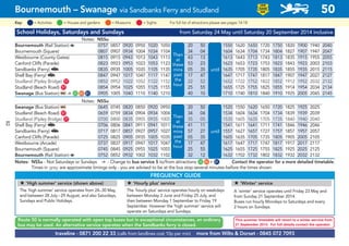 School Holidays, Saturdays and Sundays from Saturday 24 May until Saturday 20 September 2014 inclusive
Notes: NSSu
Bournemouth (Rail Station) a 0757 0857 0920 0950 1020 1050 20 50 1550 1620 1650 1720 1750 1820 1900 1940 2040
Bournemouth (Square) 0807 0907 0934 1004 1034 1104 34 04 1604 1634 1704 1734 1804 1827 1907 1947 2047
Westbourne (County Gates) 0815 0915 0943 1013 1043 1113 43 13 1613 1643 1713 1743 1813 1835 1915 1955 2055
Canford Cliffs (Parade) 0823 0923 0953 1023 1053 1123 53 23 1623 1653 1723 1753 1823 1843 1923 2003 2103
Sandbanks (Ferry) s 0835 0935 1005 1035 1105 1135 05 35 1635 1705 1735 1805 1835 1855 1935 2015 2115
Shell Bay (Ferry) s 0847 0947 1017 1047 1117 1147 17 47 1647 1717 1747 1817 1847 1907 1947 2027 2127
Studland (Pipley Bridge) G77 0852 0952 1022 1052 1122 1152 22 52 1652 1722 1752 1822 1852 1912 1952 2032 2132
Studland (Beach Road) G57 0854 0954 1025 1055 1125 1155 25 55 1655 1725 1755 1825 1855 1914 1954 2034 2134
Swanage (Bus Station) ᵮ ¿ G25 G80 G81 0905 1005 1040 1110 1140 1210 40 10 1710 1740 1810 1840 1910 1925 2005 2045 2145
Notes: NSSu
Swanage (Bus Station) ᵮ 0645 0745 0820 0850 0920 0950 20 50 1520 1550 1620 1650 1720 1825 1925 2025
Studland (Beach Road) G57 0659 0759 0834 0904 0934 1004 34 04 1534 1604 1634 1704 1734 1839 1939 2039
Studland (Pipley Bridge) G77 0700 0800 0835 0905 0935 1005 35 05 1535 1605 1635 1705 1735 1840 1940 2040
Shell Bay (Ferry) s 0706 0806 0841 0911 0941 1011 41 11 1541 1611 1641 1711 1741 1846 1946 2046
Sandbanks (Ferry) s 0717 0817 0857 0927 0957 1027 57 27 1557 1627 1657 1727 1757 1857 1957 2057
Canford Cliffs (Parade) 0725 0825 0905 0935 1005 1035 05 35 1605 1635 1705 1735 1805 1905 2005 2105
Westbourne (Arcade) 0737 0837 0917 0947 1017 1047 17 47 1617 1647 1717 1747 1817 1917 2017 2117
Bournemouth (Square) 0745 0845 0925 0955 1025 1055 25 55 1625 1655 1725 1755 1825 1925 2025 2125
Bournemouth (Rail Station) a 0752 0852 0932 1002 1032 1102 32 12 1632 1702 1732 1802 1832 1932 2032 2132
Notes: NSSu - Not Saturdays or Sundays ¿ - Change to bus service 5 to/from attractions G25 G80 + G81 Contact the operator for a more detailed timetable.
Times in grey are approximate timings only - you are advised to be at the bus stop several minutes before the times shown
©p1ndar
traveline - 0871 200 22 33 (calls from landlines cost 10p per min) more from Wilts & Dorset - 0845 072 7093
Then
at
these
mins
past
the
hour
until
Then
at
these
mins
past
the
hour
until
Route 50 is normally operated with open top buses but in exceptional circumstances, an ordinary
bus may be used. An alternative service operates when the Sandbanks ferry is closed.
FREQUENCY GUIDE
# ‘High summer’ service (shown above)
The ‘high summer’ service operates from 24–30 May,
and between 28 July–29 August, and also Saturdays,
Sundays and Public Holidays.
# ‘Hourly plus’ service
The ‘hourly plus’ service operates hourly on weekdays
between Monday 2 June and Friday 25 July, and
then between Monday 1 September to Friday 19
September. However the ‘high summer’ service will
operate on Saturdays and Sundays.
# ‘Winter’ service
A ‘winter’ service operates until Friday 23 May and
from Sunday 21 September 2014.
Buses run hourly Mondays to Saturdays and every
2 hours on Sundays.
This summer timetable will revert to a winter service from
21 September 2014. For full details contact the operator.
Bournemouth – Swanage via Sandbanks Ferry and Studland 50
LOW
FLOOR
BUS
= MuseumsKey: = Activities = Houses and gardens For full list of attractions please see pages 14-18= Sights
82
 