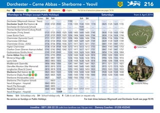 Mondays to Fridays (except Public Holidays) Saturdays from 6 April 2014
Notes: SH Sch Sch SH
Dorchester (Weymouth Avenue - Tesco) .... .... .... .... 1150 .... .... .... .... .... .... .... ....
Dorchester South (Rail Station) a 0720 0720 0920 .... 1155 1355 1530 1555 1735 0825 1125 1425 1735
Dorchester (St Osmunds School) .... .... .... .... .... .... 1535 .... .... .... .... .... ....
Thomas Hardye School (Coburg Road) .... .... .... .... .... .... 1550 .... .... .... .... .... ....
Dorchester (Trinity Street) 0725 0725 0925 1025 1200 1400 1600 1600 1740 0830 1130 1430 1740
Lower Burton Farm 0729 0729 0929 1029 1204 1404 1604 1604 1744 0834 1134 1434 1744
Charminster (Symonds Court) 0731 0731 0931 1031 1206 1406 1606 1606 1746 0836 1136 1436 1746
Charminster (Hill View) 0734 0734 0934 1034 1209 1409 1609 1609 1749 0839 1139 1439 1749
Charminster (Cross - A352) 0736 0736 0936 1036 1211 1411 1611 1611 1751 0841 1141 1441 1751
Higher Charminster 0738 0738 0938 1038 1213 1413 1613 1613 1753 0843 1143 1443 1753
Charlton Down (Sherren Avenue shelter) 0742 0742 0942 1042 1217 1417 1617 1617 1757 0847 1147 1447 1757
Godmanstone (Smiths Arms) 0749 0749 0949 .... 1224 1424 1624 1624 1804 0854 1154 1454 1804
Cerne Abbas (New Inn)G15 0755 0755 0955 .... 1230 1430 1630 1630 1810 0900 1200 1500 1810
Minterne MagnaG52 0801 0801 1001 .... 1236 1436 1636 1636 1816 0906 1206 1506 1816
Lyons Gate 0803 0803 1003 .... 1238 1438 1638 1638 1818 0908 1208 1508 1818
Middlemarsh (Sawmills) 0806 0806 1006 .... 1241 1441 1641 1641 1821 0911 1211 1511 1821
Glanvilles Wootton (War Memorial) 0810 0810 1010 .... 1245 1445 1645 1645 1825 0915 1215 1515 1825
Longburton (Rose & Crown) 0818 0818 1018 .... 1253 1453 1653 1653 1833 0923 1223 1523 1833
Sherborne (Rail Station) a G72 0823 0823 1023 .... 1258 1458 1658 1658 1838 0928 1228 1528 1838
Sherborne (Digby Road)G71 G73 G74 0825 0825 1025 .... 1300 1500 1700 1700 1840 0930 1230 1530 1840
Sherborne (Horsecastles Lane) 0827 .... 1027 .... 1302 1502 1702 1702 .... .... .... .... ....
Sherborne (The Gryphon School) .... 0833 .... .... .... .... .... .... .... .... .... .... ....
Yeovil (Kingston - Hospital) 0843 0853 .... .... .... .... .... .... .... .... .... .... ....
Yeovil (The Borough) 0845 0855 .... .... .... .... .... .... .... .... .... .... ....
Yeovil (Bus Station) 0848 0858 1042 .... 1317 1517 1717 1717 .... .... .... .... ....
Yeovil (Kingston - Hospital) .... .... 1048R .... .... .... .... .... .... .... .... .... ....
Notes: Sch - Schooldays only SH - School holidays only R - Calls to set down on request only
No service on Sundays or Public Holidays For train times between Weymouth and Dorchester South see page 92-95
traveline - 0871 200 22 33 (calls from landlines cost 10p per min) Damory Coaches - 01258 452545
Dorchester – Cerne Abbas – Sherborne – Yeovil 216
LOW
FLOOR
BUS
= MuseumsKey: = Activities = Houses and gardens For full list of attractions please see pages 14-18= Sights
G15 Cerne Giant
G71 Sherborne Abbey
84
 