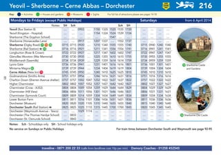 Mondays to Fridays (except Public Holidays) Saturdays from 6 April 2014
Notes: SH Sch Sch SH
Yeovil (Bus Station 8) .... .... 0903 .... 1150 1320 1520 1535 1720 .... .... .... ....
Yeovil (Kingston - Hospital) .... .... .... .... 1154 1324 1524 1539 1724 .... .... .... ....
Sherborne (The Gryphon School) .... .... .... .... .... .... 1547 .... .... .... .... .... ....
Sherborne (Horsecastles Lane) .... .... 0917 .... 1207 1337 .... 1552 1737 .... .... .... ....
Sherborne (Digby Road)G71 G73 G74 0715 0715 0920 .... 1210 1340 1555 1555 1740 0715 0940 1240 1540
Sherborne (Rail Station) a G72 0716 0716 0921 .... 1211 1341 1556 1556 1741 0716 0941 1241 1541
Longburton (Rose & Crown) 0722 0722 0927 .... 1217 1347 1602 1602 1747 0722 0947 1247 1547
Glanvilles Wootton (War Memorial) 0730 0730 0935 .... 1225 1355 1610 1610 1755 0730 0955 1255 1555
Middlemarsh (Sawmills) 0734 0734 0939 .... 1229 1359 1614 1614 1759 0734 0959 1259 1559
Lyons Gate 0736 0736 0941 .... 1231 1401 1616 1616 1801 0736 1001 1301 1601
Minterne MagnaG52 0739 0739 0944 .... 1234 1404 1619 1619 1804 0739 1004 1304 1604
Cerne Abbas (New Inn)G15 0745 0745 0950 .... 1240 1410 1625 1625 1810 0745 1010 1310 1610
Godmanstone (Smiths Arms) 0751 0751 0956 .... 1246 1416 1631 1631 1816 0751 1016 1316 1616
Charlton Down (Sherren Avenue shelter) 0757 0757 1002 1047 1252 1422 1637 1637 1822 0757 1022 1322 1622
Higher Charminster 0802 0802 1007 1052 1257 1427 1642 1642 1827 0802 1027 1327 1627
Charminster (Cross - A352) 0804 0804 1009 1054 1259 1429 1644 1644 1829 0804 1029 1329 1629
Charminster (Hill View) 0806 0806 1011 1056 1301 1431 1646 1646 1831 0806 1031 1331 1631
Charminster (Symonds Court) 0809 0809 1014 1059 1304 1434 1649 1649 1834 0809 1034 1334 1634
Lower Burton Farm 0811 0811 1016 1101 1306 1436 1651 1651 1836 0811 1036 1336 1636
Dorchester (Museum) 0820 0820 1020 1105 1310 1440 1655 1655 1840 0815 1040 1340 1640
Dorchester South (Rail Station) a 0825 0825 1025 1110 1315 1445 1700 1700 1845 0820 1045 1345 1645
Dorchester (Weymouth Avenue - Tesco) .... .... 1029 1114 .... .... .... .... .... .... .... .... ....
Dorchester (The Thomas Hardye School) .... 0833 .... .... .... .... .... .... .... .... .... .... ....
Dorchester (St. Osmunds School) .... 0843 .... .... .... .... .... .... .... .... .... .... ....
Notes: Sch - Schooldays only SH - School holidays only
No service on Sundays or Public Holidays For train times between Dorchester South and Weymouth see page 92-95
traveline - 0871 200 22 33 (calls from landlines cost 10p per min) Damory Coaches - 01258 452545
Yeovil – Sherborne – Cerne Abbas – Dorchester 216
LOW
FLOOR
BUS
= MuseumsKey: = Activities = Houses and gardens For full list of attractions please see pages 14-18= Sights
G72 Sherborne Castle
and Gardens
G74 Sherborne Old Castle
85
 