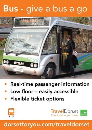• Real-time passenger information
• Low ﬂoor – easily accessible
• Flexible ticket options
Bus - give a bus a go
dorsetforyou.com/traveldorset
• Real-time passenger information
• Low ﬂoor – easily accessible
• Flexible ticket options
Bus - give a bus a go
dorsetforyou.com/traveldorset
• Real-time passenger information
• Low ﬂoor – easily accessible
• Flexible ticket options
Bus - give a bus a go
86
• Real-time passenger information
• Low ﬂoor – easily accessible
• Flexible ticket options
Bus - give a bus a go
dorsetforyou.com/traveldorset
• Real-time passenger information
• Low ﬂoor – easily accessible
• Flexible ticket options
Bus - give a bus a go
dorsetforyou.com/traveldorset
• Real-time passenger information
• Low ﬂoor – easily accessible
• Flexible ticket options
Bus - give a bus a go
dorsetforyou.com/traveldorset
 