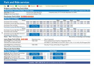 87
©p1ndar
traveline - 0871 200 22 33 (calls from landlines cost 10p per min)
Park and Ride services
= MuseumsKey: = Activities = Houses and gardens For full list of attractions please see pages 14-18= Sights
Bridport and West Bay Park & Ride
Wednesdays and Saturdays (market days) operates until 7 September 2014
West Bay, Car Park First bus from West Bay 0915 Frequency every 10-15 minutes dependent on traffric
Bridport, East Street (Spar) Last bus from Bridport 1500
Dorchester Park & Ride G22 G56 G65 G83 G85 G86 G87 G89
Mondays to Fridays
Notes: Wed Wed Wed Wed
Dorchester Park and Ride 0715 0745 0800 0815 0830 0845 0900 0915 0930 0945 1000 1015 1030 1045 1100 1115 1130 1145 1200
Dorchester County Hall, Main Entrance 0725 0755 0810 0825 0840 0855 0910 0925 0940 0955 1010 1025 1040 1055 1110 1125 1140 1155 1210
Dorchester Park and Ride 1215 then every 1415 1515 1615 1630 1645 1700 1715 1730 1745 1800
Dorchester County Hall, Main Entrance 1225 15 mins until 1425 1525 1625 1640 1655 1710 1725 1740 1755 1810
Notes: Wed Wed Wed Wed
Dorchester County Hall, Main Entrance 0730 0800 0815 0830 0845 0900 0915 0945 1000 1015 1030 1045 1100 1115 1130 1145 1200 1215 1230
Dorchester Park and Ride 0740 0810 0825 0840 0855 0910 0925 0955 1010 1025 1040 1055 1115 1125 1140 1155 1210 1225 1240
Dorchester County Hall, Main Entrance 1245 then every 1415 1430 1500 1530 1600 1615 1630 1645 1700 1715 1730 1745 1800 1815
Dorchester Park and Ride 1255 15 mins until 1425 1440 1510 1540 1610 1625 1640 1655 1710 1725 1740 1755 1810 1825
Notes: Wed - Wednesdays only No service on Saturdays and Sundays
Lyme Regis Park & Ride G21 G46 G47 G84 Operating times Days of operation
Lyme Regis Park and Ride West 1000-1830 Every weekend from 5 April to 7 September 2014,
operating from Sidmouth Road and daily • 5, 26-30 May • 21-25, 28-31 July • 1, 4-8, 11-15, 18-22, 25-29 August 2014
Lyme Regis Park and Ride East 1000-1800 Saturday 19 July until Sunday 31 August 2014
operating from Charmouth Road
Weymouth Park & Ride
Mondays to Fridays Saturdays
Redlands, Mount Pleasant Park & Ride 0730 then every 1800 .... 0800 then every 1800
Weymouth, Kings Statue (K8) 0738 15 mins until 1812 .... 0812 15 mins until 1812
Weymouth, Kings Statue (K8) 0738 0800 then every 1815 0815 then every 1815
Redlands, Mount Pleasant Park & Ride 0745 0812 15 mins until 1827 0827 15 mins until 1827
No service on Sundays
Then every
15 mins until
Then every
15 mins until
Then every
15 mins until
Then every
15 mins until
Then every
15 mins until
Then every
15 mins until
 