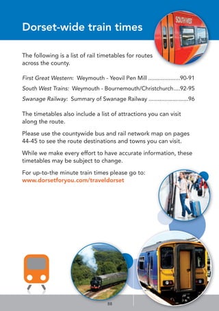 Dorset-wide train times
The following is a list of rail timetables for routes
across the county.
First Great Western: Weymouth - Yeovil Pen Mill ....................90-91
South West Trains: Weymouth - Bournemouth/Christchurch....92-95
Swanage Railway: Summary of Swanage Railway .........................96
The timetables also include a list of attractions you can visit
along the route.
Please use the countywide bus and rail network map on pages
44-45 to see the route destinations and towns you can visit.
While we make every effort to have accurate information, these
timetables may be subject to change.
For up-to-the minute train times please go to:
www.dorsetforyou.com/traveldorset
88
 