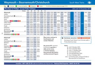 ©p1ndar
traveline - 0871 200 22 33 (calls from landlines cost 10p per min) National Rail Enquiries - 08457 48 49 50
Weymouth – Bournemouth/Christchurch South West Trains a
= MuseumsKey: = Activities = Houses and gardens For full list of attractions please see pages 14-18= Sights
Mondays to Fridays (except Public Holidays) valid until 12 December 2014
Notes: B A B A B A
Weymouth 0550 0555 0620 0625 0650 0655 0725 0755 0820 0903 0920 1003 1020 03 20 1903 1920
Upwey 0554 0559 0624 0629 0654 0659 0729 0759 0824 …. 0924 …. 1024 .. 24 …. 1924
Dorchester South G(see list in box) 0602 0607 0632 0637 0702 0707 0737 0807 0833 0913 0933 1013 1033 13 33 1913 1937
Moreton 0609 0614 0639 0644 0709 0714 0744 0814 0839 …. 0939 …. 1039 Then .. 39 …. 1943
Wool 0615 0620 0645 0650 0715 0720 0750 0820 0845 …. 0945 …. 1049 at .. 45 …. 1949
Wareham G6 G12 G18 G29 G53 G90 G91 0622 0627 0652 0657 0722 0727 0757 0827 0853 0928 0953 1028 1053 these 28 53 1928 1957
Holton Heath 0626 0631 …. …. 0726 0731 0801 0831 0856 …. 0956 …. 1056 mins .. 56 until …. ….
Hamworthy 0631 0636 0659 0704 0731 0736 0806 0836 0901 0935 1001 1035 1101 past 35 01 1935 2003
Poole arr 0638 0640 0706 0708 0738 0740 0810 0840 0906 0939 1006 1039 1106 each 39 06 1939 2008
Parkstone 0643 0645 0713 0715 0743 0745 0815 0845 …. 0944 …. 1044 …. hour 44 .. 1944 ….
Branksome 0646 0649 0716 0719 0746 0749 0819 0849 …. 0948 …. 1048 …. 48 .. 1948 ….
Bournemouth G5 arr 0654 0654 0724 0724 0754 0754 0824 0854 0916 0953 1017 1054 1117 54 17 1954 2018
Pokesdown 0708 0708 0738 0738 0814 0814 0829 0909 0922 1009 1026 1109 1126 09 26 2009 2026
Christchurch G17 G38 G39 G64 G76 0712 0712 0742 0742 0818 0818 0833 0913 0926 1013 1030 1113 1130 13 30 2013 2030
Weymouth 2010 2110 2210 2310
Upwey 2014 2114 2214 2314
Dorchester South G(see list in box) 2022 2122 2222 2322
Moreton 2028 2128 2228 2328
Wool 2034 2134 2234 2334
Wareham G6 G12 G18 G29 G53 G90 G91 2042 2142 2242 2342
Holton Heath …. …. …. ….
Hamworthy 2048 2148 2248 2348
Poole arr 2053 2153 2253 2353
Parkstone 2058 2158 2258 ….
Branksome 2101 2201 2301 ….
Bournemouth G5 arr 2107 2207 2307 0003
Pokesdown 2116 2216 2316 ….
Christchurch G17 G38 G39 G64 G76 2120 2220 2320 ….
Then
at
these
mins
past
until
Most trains continue to
Southampton and
London Waterloo
Notes:
A - Until 3 October 2014
B - From 6 October 2014
C - From 11 October 2014
D - Until 4 October 2014
E - Until 28 September 2014
F - From 5 October 2014
italics - Connecting trains, change at Poole or
Bournemouth for Christchurch
G- Dorchester attractions G22 G56 G65 G83 G85 G86 G87 G89
Dorchester South Station is an 8-minute walk to
Trinity Street bus stops
Bus service M1 (operated
by Morebus) operates a
daily service every
7 minutes between
Bournemouth Rail Station
and Bournemouth Square
91
 