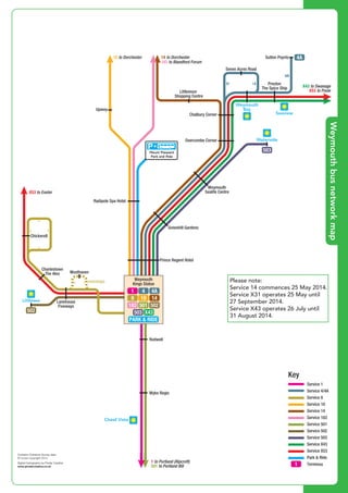 ©P1ndar
©P1ndar
©P1ndar
©P1ndar
©P1ndar
©P1ndar
©P1ndar
©
P
1
n
d
a
r
©
P
1
n
d
a
r
©P1ndar
©P1ndar
©P1ndar
©P1ndar
©P1ndar
Preston
The Spice Ship
Chalbury Corner
Overcombe Corner
Weymouth
Sealife Centre
Greenhill Gardens
Radipole Spa Hotel
Prince Regent Hotel
Chickerell
Littlemoor
Shopping Centre
Upwey
Sutton Poyntz
Seven Acres Road
14 to Dorchester
4 4
4A
X43 to Swanage
X53 to Poole
10 to Dorchester
183 to Blandford Forum
X53 to Exeter
503
4A
Waterside
Seaview
Weymouth
Bay
Mount Pleasant
Park and Ride
©P1ndar
©P1ndar
©
P1ndar
©P1ndar
©P1ndar
©P1ndar
©P1ndar
Prince Regent Hotel
Rodwell
Charlestown
The Alex
Lanehouse
Fiveways
Westhaven
Wyke Regis
1 to Portland (Ripcroft)
501 to Portland Bill
(evenings)
502
Contains Ordnance Survey data
© Crown copyright 2014
Digital Cartography by Pindar Creative
www.pindarcreative.co.uk
Weymouth
Kings Statue
Littlesea
Chesil Vista
1
4A
14
4
10
1
501 502
PARK & RIDE
X43503
183
8
Key
Service 1
Service 4/4A
Service 8
Service 10
Service 14
Service 183
Service 501
Service 502
Service 503
Service X43
Service X53
Park & Ride
Terminus
©P1ndar
©P1ndar
©P1ndar
©P1ndar
©P1ndar
©P1ndar
©P1ndar
©
P
1
n
d
a
r
©
P
1
n
d
a
r
©P1ndar
©P1ndar
©P1ndar
©
P1ndar
©P1ndar
©P1ndar
©P1ndar
©P1ndar
©P1ndar
©P1ndar
©P1ndar
Preston
The Spice Ship
Chalbury Corner
Overcombe Corner
Weymouth
Sealife Centre
Greenhill Gardens
Radipole Spa Hotel
Prince Regent Hotel
Rodwell
Chickerell
Charlestown
The Alex
Lanehouse
Fiveways
Westhaven
Wyke Regis
Littlemoor
Shopping Centre
Upwey
Sutton Poyntz
Seven Acres Road
14 to Dorchester
4 4
4A
X43 to Swanage
X53 to Poole
10 to Dorchester
183 to Blandford Forum
X53 to Exeter
1 to Portland (Ripcroft)
501 to Portland Bill
(evenings)
502
503
4A
Contains Ordnance Survey data
© Crown copyright 2014
Digital Cartography by Pindar Creative
www.pindarcreative.co.uk
Weymouth
Kings Statue
Waterside
Littlesea
Chesil Vista
Seaview
Weymouth
Bay
1
4A
14
4
10
1
501 502
PARK & RIDE
X43503
183
8
Key
Service 1
Service 4/4A
Service 8
Service 10
Service 14
Service 183
Service 501
Service 502
Service 503
Service X43
Service X53
Park & Ride
Terminus
Mount Pleasant
Park and Ride
Please note:
Service 14 commences 25 May 2014.
Service X31 operates 25 May until
27 September 2014.
Service X43 operates 26 July until
31 August 2014.
Weymouthbusnetworkmap
 