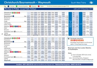 traveline - 0871 200 22 33 (calls from landlines cost 10p per min) National Rail Enquiries - 08457 48 49 50
Christchurch/Bournemouth – Weymouth South West Trains a
= MuseumsKey: = Activities = Houses and gardens For full list of attractions please see pages 14-18= Sights
Mondays to Fridays (except Public Holidays) valid until 12 December 2014
Christchurch G17 G38 G39 G64 G76 …. 0634 0702 0737 0802 0835 0902 0936 0952 …. 1052 …. 52 .. 1552 …. 1658
Pokesdown …. 0638 0706 0740 0806 0839 0906 0940 0956 …. 1056 …. 56 .. 1556 …. 1701
Bournemouth G5 dep 0611 0644 0711 0746 0811 0844 0911 0945 1004 1024 1104 1124 04 24 1604 1624 1707
Branksome 0616 0649 0716 0751 0816 0849 0916 0950 …. 1029 …. 1129 Then .. 29 …. 1629 ….
Parkstone 0619 0652 0719 0754 0819 0852 0919 0953 …. 1032 …. 1132 at .. 32 …. 1632 ….
Poole dep 0624 0657 0724 0758 0824 0857 0924 0958 1014 1037 1114 1137 these 14 37 1614 1637 1717
Hamworthy 0629 0702 0729 0803 0829 0902 0929 1003 1019 1042 1119 1142 mins 19 42 until 1619 1642 1722
Holton Heath 0633 0706 0733 0807 0833 …. 0933 …. 1023 …. 1123 …. past 23 .. 1623 …. 1726
Wareham G6 G12 G18 G29 G53 G90 G91 0638 0711 0738 0812 0838 0909 0938 1010 1028 1050 1128 1149 each 28 49 1628 1649 1731
Wool 0644 0717 0744 0819 0844 0915 0944 …. 1035 …. 1135 …. hour 35 .. 1635 1655 1737
Moreton 0650 0723 0750 0825 0850 0921 0950 …. 1041 …. 1141 …. 41 .. 1641 …. 1743
Dorchester South G(see list in box) 0658 0731 0758 0833 0858 0929 0958 1026 1054 1106 1149 1205 49 05 1649 1706 1751
Upwey 0705 0738 0805 0839 0905 0936 1005 …. 1101 …. 1155 …. 55 .. 1655 …. 1758
Weymouth 0709 0742g0809g0844 0909 0940 1009 1034 1106 1114 1200 1213 00 13 1700 1715 1802
Christchurch G17 G38 G39 G64 G76 …. 1757 …. 1834 1901 1955 …. 2052 …. 2203 2308
Pokesdown …. 1800 …. 1838 1905 1958 …. 2056 …. 2206 2312
Bournemouth G5 dep 1724 1809 1824 1850 1921 2007 2021 2104 2127 2224 2329
Branksome 1729 …. 1829 1855 1926 2012 2026 …. 2132 2229 2335
Parkstone 1732 …. 1832 1858 1929 2015 2029 …. 2135 2232 2338
Poole dep 1737 1819 1837 1903 1934 2019 2034 2115 2139 2237 2342
Hamworthy 1742 1824 1842 1908 1939 2024 2039 2120 2144 2242 2347
Holton Heath …. 1828 …. 1912 …. 2028 …. …. …. …. ….
Wareham G6 G12 G18 G29 G53 G90 G91 1749 1833 1849 1917 1946 2033 2046 2127 2151 2249 2354
Wool 1755 1839 1855 1923 1952 2040 …. 2133 2158 2255 0001
Moreton …. 1845 …. 1929 …. 2046 …. 2139 2204 2301 0007
Dorchester South G(see list in box) 1806 1853 1908 1937 2003 2054 2102 2147 2212 2309 0015
Upwey …. 1900 …. 1944 …. 2100 …. 2154 2218 2316 0021
Weymouth 1815 1906 1919 1950 2105 2107 2113 2158 2223 2320 0026
Then
at
these
mins
past
until
Notes:
g - From 6 October 2014 train arrives
5 minutes later
italics - Connecting trains, change at
Bournemouth or Poole for Weymouth
G- Dorchester attractions
G22 G56 G65 G83 G85 G86 G87 G89
Dorchester South Station is an 8-minute
walk to Trinity Street bus stops
Most trains start from London Waterloo
via Southampton
93
 
