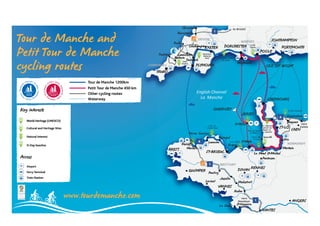 vers
Calais
vers
Hendaye
to Bristol
1
4
Pontivy
Redon
Malestroit
Ilfracombe
Josselin
Barnstaple
Okehampton
Mortain
Vire
Lannion
Paimpol
Erquy
4
1
1
Padstow
Bodmin
Dartmoor
National
Park
Côte de
Granit Rose
Perros Guirrec
Parc Naturel
Regional du
Bessin et
du Cotentin
Bay of Mont
St-Michel
D-Day beaches
Cap Fréhel
Pointe du
Grouin
Jurassic Coast
95 miles
Eden
Project
Bude
Launceston
Corfe
Castle
Tavistock
CORNWALL
DEVON
DORSET
NORMANDY
BRITTANY
St-Hélier
Lorient
St-NazaireLa Baule
SOUTHAMPTON
Bayeux
Morlaix
English Channel
La Manche
GUERNSEY
DORCHESTER
TRURO
CHERBOURG
ISLE OF WIGHT
Le Mont St-Michel
Roscoff
PLYMOUTH
POOLE
Weymouth
EXETER
St-Malo
ST-LÔ
ST-BRIEUC
BREST
PORTSMOUTH
CAEN
RENNES
DINAN
NANTES
ANGERS
VANNES
QUIMPER
Granville
Ouistreham
Pontorson
JERSEY
World Heritage (UNESCO)
Tour de Manche and
Petit Tour de Manche
cycling routes
www.tourdemanche.com
Cultural and Heritage Sites
Natural interest
D-Day beaches
Airport
Ferry Terminal
Key interests
Access
Petit Tour de Manche 450 km
Other cycling routes
Waterway
Tour de Manche 1200km
Train Station
ebe
Bodmin
w
mbmb
st
k
t
Oke
w ston
t
Bo
tonw L st
t
nceesLauun
T ii tii
onE
beb
Tha
e
rk
t
1
Pa
tionalNa
rtmoorDa
DEVON
DORCHERTEEREEXEETETehampton
k
stle
ET
DO
l
DO
t
ET
Ca
Bristoto
DORDO
Ca
e
R
Corffe
DORSET
ORCHEDORCHE RTEERSORCHEES
P
SOUTHAMPTON
R
O
R
POOLEPPPP
ORPPO
MPTOTONPTONTOPTOTON
ORTSMOUTH
ouTToPetit
our deTTo
our de Manche 450 km
our de Manche 1200km
WAWA
RURTTR
our de Manche 450 km
Project
t
A
v ttoTTavisissststvviviviEden
ALL
ORO
tock
UT
to
LYMOUTPPL
yeey
WFI THHT
orld HerW
intereyyKeey
e (UNESCO)itagorld Her
interests
Other cycling routes
Waterw
Other cycling routes
yway
JJ
CH
4
B
es
B
m
B
y beacD-Da
al interNatur
al aCultura
orld HerW
hesy beac
estal inter
e Sitesitagal and Her
e (UNESCO)itagorld Her
Morlal
P
l
Roscoff
TBRES
fff
iixix
Lannion
PP
aix
4
T-BRIEUCS
y
Mic
Hé rr
yyy
L
o
rl
t MMa
M
du
du
Mortain
Vire
Cotentin
M
u
B etessinB
Re duionalReg
a Naturelrca
T-LÔS
lt St Mi h l
illeGranvvi
Calais
vers
Mortain
BB
Vire
NORMANDY
xB euuxBay
T-LÔ
AENCCA
ermy TTeerrryF
tporAir
Access
ain StatrT
erminal
ain Station
UIMPQ
Joss
yontivvyPPo
BRIT1
Lorient
T-BRIEUCS
REERIMPPE
elin
N
M
sse
troitMalesst
YANTBRIT
Le Mont St-Miche
DINAN
REN
le Mon St-Micn St-Mich
N
nt St-Micheel
NNES
ontorsonPPo
yThe European Union, investing in y
nEuropean Regional Developmen
vo
F
L’union Européenne investit dans v
enonds européen de développeme
ANNVVA
s
Hendaye
ule
vers
le
1
Redon
ANNES
St-Nazaire
SNA TEESNAN
RSGEERANNG
 
