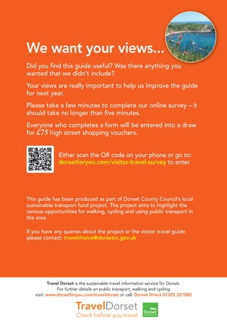 We want your views...
Did you ﬁnd this guide useful? Was there anything you
wanted that we didn’t include?
Your views are really important to help us improve the guide
for next year.
Please take a few minutes to complete our online survey – it
should take no longer than ﬁve minutes.
Everyone who completes a form will be entered into a draw
for £75 high street shopping vouchers.
Either scan the QR code on your phone or go to:
dorsetforyou.com/visitor-travel-survey to enter.
This guide has been produced as part of Dorset County Council’s local
sustainable transport fund project. The project aims to highlight the
various opportunities for walking, cycling and using public transport in
the area.
If you have any queries about the project or the visitor travel guide
please contact: travelchoice@dorsetcc.gov.uk
Travel Dorset is the sustainable travel information service for Dorset.
For further details on public transport, walking and cycling
visit: www.dorsetforyou.com/traveldorset or call: Dorset Direct 01305 221000
 