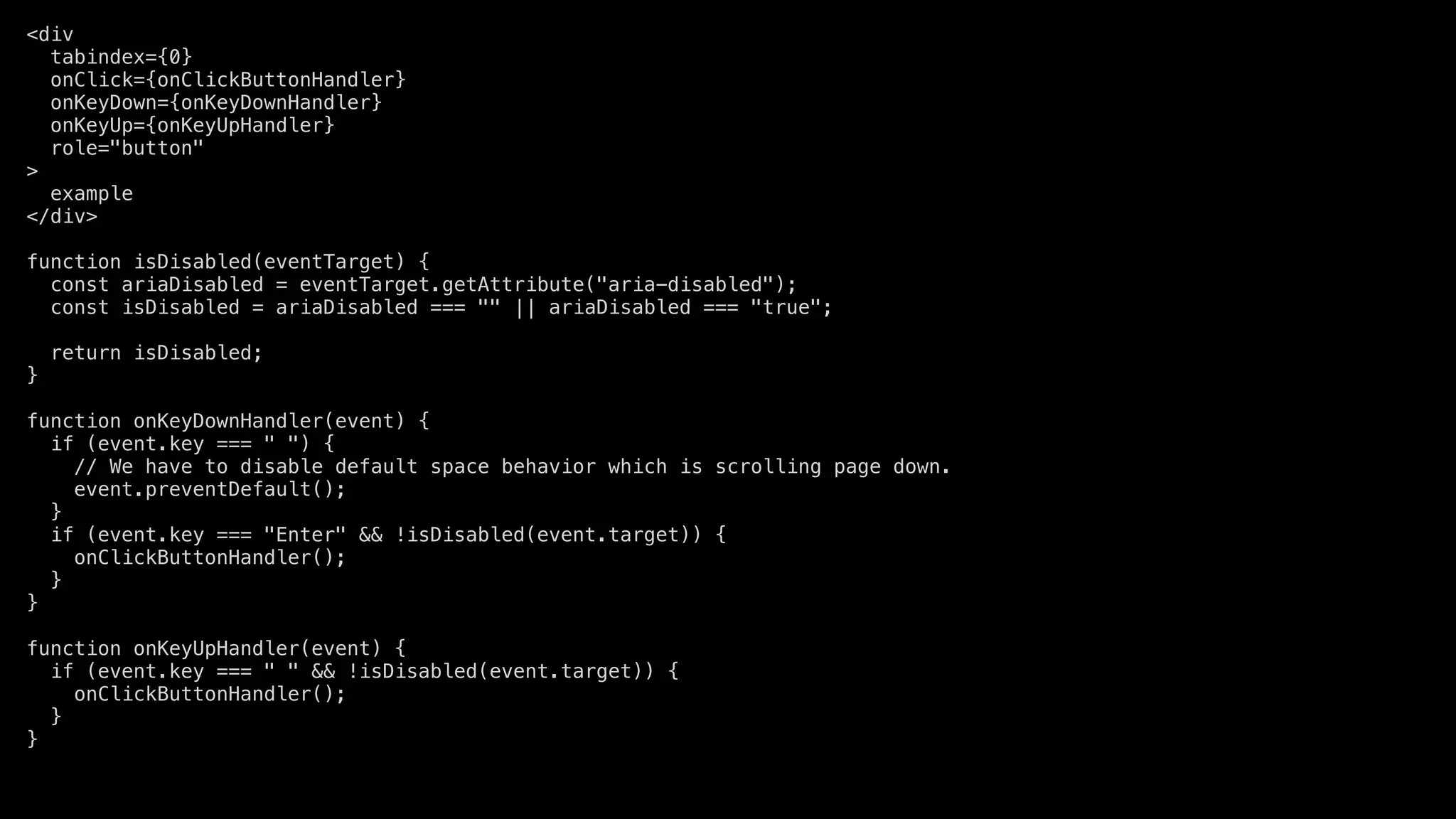 <div
tabindex={0}
onClick={onClickButtonHandler}
onKeyDown={onKeyDownHandler}
onKeyUp={onKeyUpHandler}
role="button"
>
example
</div>
function isDisabled(eventTarget) {
const ariaDisabled = eventTarget.getAttribute("aria-disabled");
const isDisabled = ariaDisabled === "" || ariaDisabled === "true";
return isDisabled;
}
function onKeyDownHandler(event) {
if (event.key === " ") {
// We have to disable default space behavior which is scrolling page down.
event.preventDefault();
}
if (event.key === "Enter" && !isDisabled(event.target)) {
onClickButtonHandler();
}
}
function onKeyUpHandler(event) {
if (event.key === " " && !isDisabled(event.target)) {
onClickButtonHandler();
}
}
 