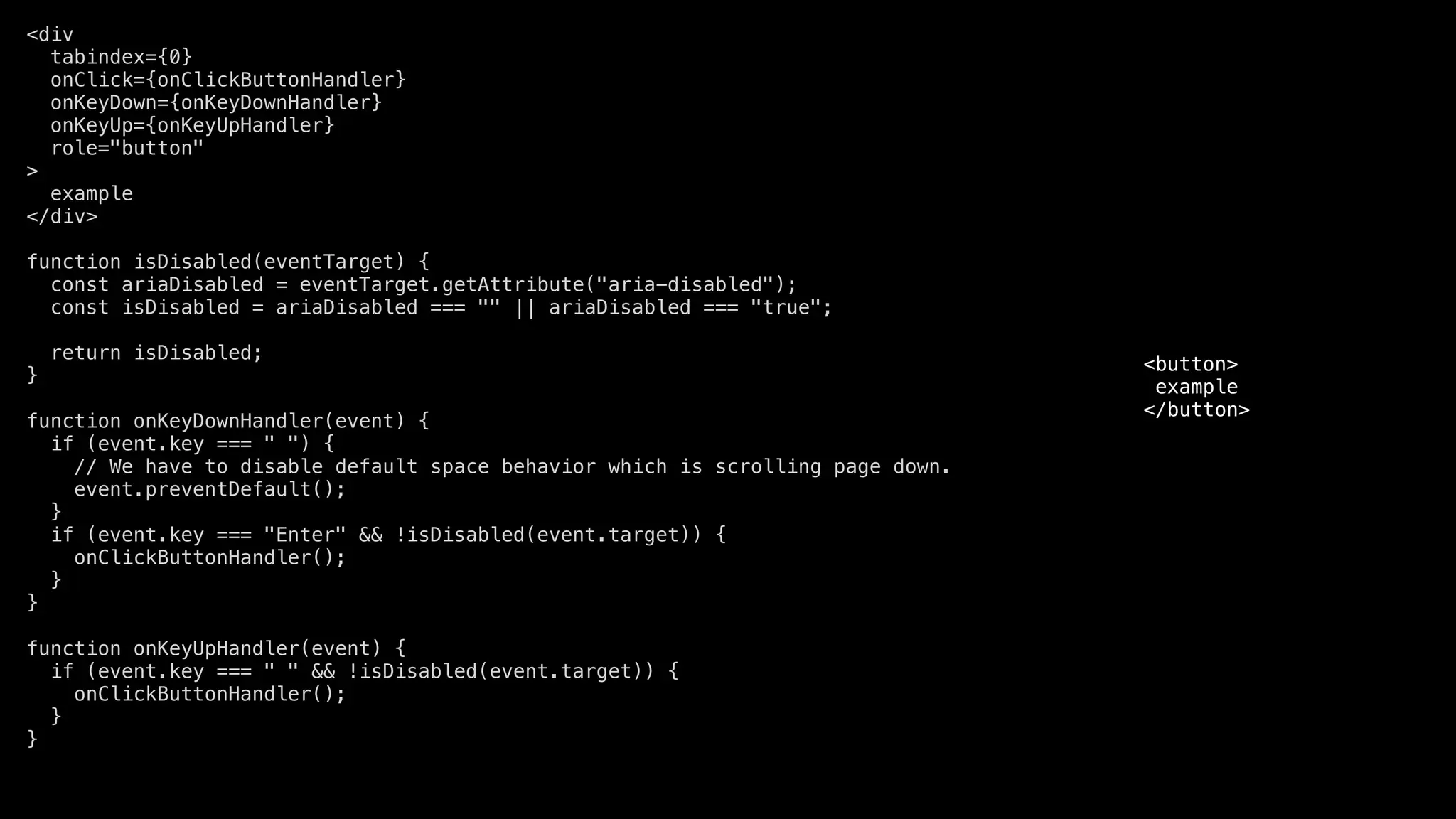 <div
tabindex={0}
onClick={onClickButtonHandler}
onKeyDown={onKeyDownHandler}
onKeyUp={onKeyUpHandler}
role="button"
>
example
</div>
function isDisabled(eventTarget) {
const ariaDisabled = eventTarget.getAttribute("aria-disabled");
const isDisabled = ariaDisabled === "" || ariaDisabled === "true";
return isDisabled;
}
function onKeyDownHandler(event) {
if (event.key === " ") {
// We have to disable default space behavior which is scrolling page down.
event.preventDefault();
}
if (event.key === "Enter" && !isDisabled(event.target)) {
onClickButtonHandler();
}
}
function onKeyUpHandler(event) {
if (event.key === " " && !isDisabled(event.target)) {
onClickButtonHandler();
}
}
<button>
example
</button>
 