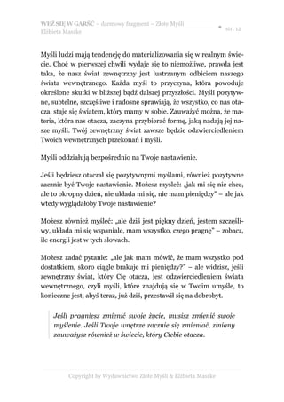 WEŹ SIĘ W GARŚĆ – darmowy fragment – Złote Myśli
                                                                  ● str. 12
Elżbieta Maszke



Myśli ludzi mają tendencję do materializowania się w realnym świe-
cie. Choć w pierwszej chwili wydaje się to niemożliwe, prawda jest
taka, że nasz świat zewnętrzny jest lustrzanym odbiciem naszego
świata wewnętrznego. Każda myśl to przyczyna, która powoduje
określone skutki w bliższej bądź dalszej przyszłości. Myśli pozytyw-
ne, subtelne, szczęśliwe i radosne sprawiają, że wszystko, co nas ota-
cza, staje się światem, który mamy w sobie. Zauważyć można, że ma-
teria, która nas otacza, zaczyna przybierać formę, jaką nadają jej na-
sze myśli. Twój zewnętrzny świat zawsze będzie odzwierciedleniem
Twoich wewnętrznych przekonań i myśli.

Myśli oddziałują bezpośrednio na Twoje nastawienie.

Jeśli będziesz otaczał się pozytywnymi myślami, również pozytywne
zacznie być Twoje nastawienie. Możesz myśleć: „jak mi się nie chce,
ale to okropny dzień, nie układa mi się, nie mam pieniędzy” – ale jak
wtedy wyglądałoby Twoje nastawienie?

Możesz również myśleć: „ale dziś jest piękny dzień, jestem szczęśli-
wy, układa mi się wspaniale, mam wszystko, czego pragnę” – zobacz,
ile energii jest w tych słowach.

Możesz zadać pytanie: „ale jak mam mówić, że mam wszystko pod
dostatkiem, skoro ciągle brakuje mi pieniędzy?” – ale widzisz, jeśli
zewnętrzny świat, który Cię otacza, jest odzwierciedleniem świata
wewnętrznego, czyli myśli, które znajdują się w Twoim umyśle, to
konieczne jest, abyś teraz, już dziś, przestawił się na dobrobyt.


    Jeśli pragniesz zmienić swoje życie, musisz zmienić swoje
    myślenie. Jeśli Twoje wnętrze zacznie się zmieniać, zmiany
    zauważysz również w świecie, który Ciebie otacza.




         Copyright by Wydawnictwo Złote Myśli & Elżbieta Maszke
 