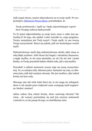 WEŹ SIĘ W GARŚĆ – darmowy fragment – Złote Myśli
                                                                   ● str. 13
Elżbieta Maszke



Jeśli czegoś chcesz, musisz ukierunkować na to swoje myśli. W swo-
jej książce, Odwieczne Prawa Życia, powiedziałam, że:

  Twoje przekonania i myśli są i będą najważniejszym czynni-
  kiem Twojego sukcesu bądź porażki.

To Ty jesteś odpowiedzialny za swoje życie, masz w sobie moc po-
trzebną Ci do tego, aby spełnić i mieć wszystko to, czego pragniesz.
Twoim narzędziem jest Twój umysł i Twoje myśli, to one tworzą
Twoją rzeczywistość. Strzeż się jednak, jeśli nie kontrolujesz swoich
myśli.

Niekontrolowane myśli dają niekontrolowane skutki, jakie niosą za
sobą błędy myślowe. Jeśli chcesz być bogaty i niezależny finansowo,
a ciągle myślisz, że nie masz pieniędzy, na nic Cię nie stać i jesteś
biedny, to Twoja przyszłość będzie właśnie taka, jak o niej myślisz.

Przyszłość w jakimś momencie zawsze staje się naszą rzeczywisto-
ścią. To, co zasiejesz dziś, zbierzesz jutro. Zastanów się więc, co zbie-
rzesz jutro, jeśli dziś zasiejesz chwasty. Nie jest możliwe, abyś zebrał
kwiaty ani inne cuda.

Dlaczego więc tak wiele ludzi dziwi się, że nie mogą się wzbogacić,
skoro w ich umyśle przez większość czasu występują myśli negatyw-
ne, biedne i smutne?

Jakim cudem chcą zebrać kwiaty, skoro zasiewają chwasty? Nie
wiem… ale wszyscy powinniśmy się nad tym szczerze zastanowić
i zmienić to, co nie pasuje do tego, co chcielibyśmy mieć.




          Copyright by Wydawnictwo Złote Myśli & Elżbieta Maszke
 