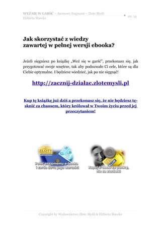 WEŹ SIĘ W GARŚĆ – darmowy fragment – Złote Myśli
                                                                  ● str. 14
Elżbieta Maszke




Jak skorzystać z wiedzy
zawartej w pełnej wersji ebooka?

Jeżeli sięgniesz po książkę „Weź się w garść”, przekonasz się, jak
przygotować swoje wnętrze, tak aby podsuwało Ci cele, które są dla
Ciebie optymalne. I będziesz wiedzieć, jak po nie sięgnąć!


     http://zacznij-dzialac.zlotemysli.pl


Kup tę książkę już dziś a przekonasz się, że nie będziesz tę-
sknić za chaosem, który królował w Twoim życiu przed jej
                      przeczytaniem!




         Copyright by Wydawnictwo Złote Myśli & Elżbieta Maszke
 