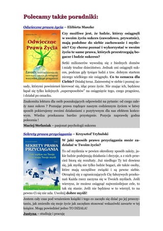 Polecamy także poradniki:
Odwieczne prawa życia – Elżbieta Maszke
                           Czy możliwe jest, że ludzie, którzy osiągnęli
                           w swoim życiu sukces (zawodowo, prywatnie),
                           mają podobne do siebie zachowanie i myśle-
                           nie? Czy chcesz poznać i wykorzystać w swoim
                           życiu te same prawa, których przestrzegają bo-
                           gacze i ludzie sukcesu?
                           Setki milionerów wywodzą się z biednych domów
                           i miały trudne dzieciństwo. Jednak oni osiągnęli suk-
                           ces, podczas gdy tysiące ludzi z tzw. dobrym startem
                           niczego wielkiego nie osiągnęło. Co to oznacza dla
                           Ciebie? Działaj teraz. Zainwestuj w siebie i poznaj za-
sady, którymi powinieneś kierować się, idąc przez życie. Nie znając ich, będziesz
łapał się tylko kolejnych „supersposobów” na osiągnięcie tego, czego pragniesz,
i działał po omacku.
Znakomita lektura dla osób poszukujących odpowiedzi na pytanie: od czego zale-
ży nasz sukces ? Poznając prawa rządzące naszym codziennym życiem w łatwy
sposób pokierujemy swoimi działaniami z pozytywnym dla nas efektem końco-
wym. Wiedza przekazana bardzo przystępnie. Pozycja naprawdę godna
polecenia !
Maciej Stefaniak – pasjonat psychologii sukcesu

Sekrety prawa przyciągania – Krzysztof Trybulski
                           W jaki sposób prawo przyciągania może za-
                           działać w Twoim życiu?
                          To od myślenia w pewien określony sposób zależy, ja-
                          kie ludzie podejmują działania i decyzje, a z nich prze-
                          cież biorą się rezultaty. Już niedługo Ty też dowiesz
                          się, jak myślą nie tylko ludzie bogaci, ale także osoby,
                          które mają szczęśliwe związki i są pewne siebie.
                          Otrząśnij się z ograniczających Cię fałszywych przeko-
                          nań Każda rzecz zaczyna się w Twoich myślach. Jeśli
                          wierzysz, że możesz osiągnąć najwznioślejsze cele, to
                          tak się stanie. Jeśli nie będziesz w to wierzył, to na
pewno Ci się nie uda. Uwolnij dobre myśli!
Jestem cały czas pod wrażeniem książki i tego co zaczęło się dziać po jej przeczy-
taniu, jak zmieniło się moje życie jak zaczęłam stosować wskazówki zawarte w tej
książce. Mogę powiedzieć jedno TO DZIAŁA!
Justyna – studiuję i pracuję
 