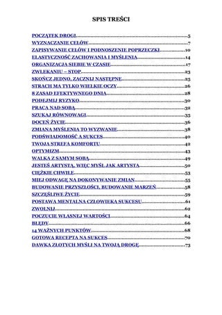 SPIS TREŚCI

POCZĄTEK DROGI............................................................................5
WYZNACZANIE CELÓW....................................................................7
ZAPISYWANIE CELÓW I PODNOSZENIE POPRZECZKI.................10
ELASTYCZNOŚĆ ZACHOWANIA I MYŚLENIA.................................14
ORGANIZACJA SIEBIE W CZASIE...................................................17
ZWLEKANIU – STOP.......................................................................23
SKOŃCZ JEDNO, ZACZNIJ NASTĘPNE...........................................25
STRACH MA TYLKO WIELKIE OCZY..............................................26
8 ZASAD EFEKTYWNEGO DNIA.....................................................28
PODEJMIJ RYZYKO........................................................................30
PRACA NAD SOBĄ...........................................................................32
SZUKAJ RÓWNOWAGI...................................................................35
DOCEŃ ŻYCIE..................................................................................36
ZMIANA MYŚLENIA TO WYZWANIE..............................................38
PODŚWIADOMOŚĆ A SUKCES........................................................40
TWOJA STREFA KOMFORTU..........................................................42
OPTYMIZM......................................................................................43
WALKA Z SAMYM SOBĄ.................................................................49
JESTEŚ ARTYSTĄ, WIĘC MYŚL JAK ARTYSTA...............................50
CIĘŻKIE CHWILE............................................................................53
MIEJ ODWAGĘ NA DOKONYWANIE ZMIAN..................................55
BUDOWANIE PRZYSZŁOŚCI, BUDOWANIE MARZEŃ...................58
SZCZĘŚLIWE ŻYCIE........................................................................59
POSTAWA MENTALNA CZŁOWIEKA SUKCESU.............................61
ZWOLNIJ.........................................................................................62
POCZUCIE WŁASNEJ WARTOŚCI...................................................64
BŁĘDY.............................................................................................66
14 WAŻNYCH PUNKTÓW................................................................68
GOTOWA RECEPTA NA SUKCES.....................................................70
DAWKA ZŁOTYCH MYŚLI NA TWOJĄ DROGĘ...............................73
 