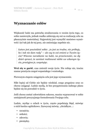 WEŹ SIĘ W GARŚĆ – darmowy fragment – Złote Myśli
                                                                  ● str. 4
Elżbieta Maszke




Wyznaczanie celów

Większość ludzi ma potrzebę zrealizowania w swoim życiu tego, co
sobie zamierzyła, jednak rzadko zabierają się oni za realizację celu na
płaszczyźnie materialnej. Najprościej jest wymyślić mnóstwo wymó-
wek i żyć tak jak do tej pory, nie zmieniając zupełnie nic.


    Łatwo jest powiedzieć sobie: „to jest za trudne, nie próbuję,
    bo i tak nie dam rady” — ale czy to coś zmieni w Twoim ży-
    ciu? Wieczne narzekanie na ludzi, na przeciwności, na zły
    dzień sprawi, że zamiast realizować siebie we własnym ży-
    ciu, przeżyjesz je, wegetując.

Weź się w garść, czas zmienić swoje życie. Nie robiąc nic, tracisz
szanse przeżycia czegoś wspaniałego i wzniosłego.

Pierwszym etapem osiągnięcia celu jest jego wyznaczenie.

Nikt lepiej od Ciebie nie będzie wiedział, czego pragniesz oraz co
chcesz osiągnąć. Ludzie myślą, że bez przygotowania żadnego planu
będzie się im powodzić w życiu.

Jeśli chcesz zostać człowiekiem sukcesu, musisz wypracować w sobie
umiejętność precyzyjnego formułowania Twojego celu.

Ludzie, myśląc o celach w życiu, często popełniają błąd, mówiąc
o nich bardzo ogólnikowo. Zazwyczaj mówią: „chciałbym…:
  • szczęścia;
  • miłości;
  • zdrowia;
  • pieniędzy.


         Copyright by Wydawnictwo Złote Myśli & Elżbieta Maszke
 