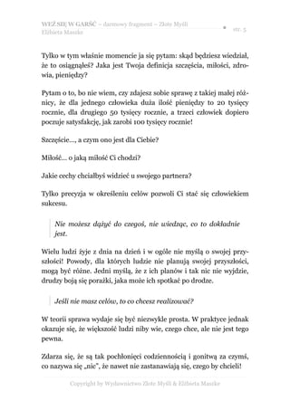 WEŹ SIĘ W GARŚĆ – darmowy fragment – Złote Myśli
                                                                  ● str. 5
Elżbieta Maszke



Tylko w tym właśnie momencie ja się pytam: skąd będziesz wiedział,
że to osiągnąłeś? Jaka jest Twoja definicja szczęścia, miłości, zdro-
wia, pieniędzy?

Pytam o to, bo nie wiem, czy zdajesz sobie sprawę z takiej małej róż-
nicy, że dla jednego człowieka duża ilość pieniędzy to 20 tysięcy
rocznie, dla drugiego 50 tysięcy rocznie, a trzeci człowiek dopiero
poczuje satysfakcję, jak zarobi 100 tysięcy rocznie!

Szczęście…, a czym ono jest dla Ciebie?

Miłość… o jaką miłość Ci chodzi?

Jakie cechy chciałbyś widzieć u swojego partnera?

Tylko precyzja w określeniu celów pozwoli Ci stać się człowiekiem
sukcesu.


    Nie możesz dążyć do czegoś, nie wiedząc, co to dokładnie
    jest.

Wielu ludzi żyje z dnia na dzień i w ogóle nie myślą o swojej przy-
szłości! Powody, dla których ludzie nie planują swojej przyszłości,
mogą być różne. Jedni myślą, że z ich planów i tak nic nie wyjdzie,
drudzy boją się porażki, jaka może ich spotkać po drodze.


    Jeśli nie masz celów, to co chcesz realizować?

W teorii sprawa wydaje się być niezwykle prosta. W praktyce jednak
okazuje się, że większość ludzi niby wie, czego chce, ale nie jest tego
pewna.

Zdarza się, że są tak pochłonięci codziennością i gonitwą za czymś,
co nazywa się „nic”, że nawet nie zastanawiają się, czego by chcieli!

         Copyright by Wydawnictwo Złote Myśli & Elżbieta Maszke
 