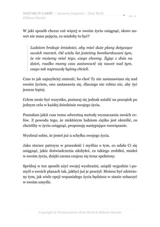 WEŹ SIĘ W GARŚĆ – darmowy fragment – Złote Myśli
                                                                  ● str. 6
Elżbieta Maszke



W jaki sposób chcesz coś więcej w swoim życiu osiągnąć, skoro na-
wet nie masz pojęcia, co miałoby to być?


    Ludziom brakuje śmiałości, aby mieć duże plany dotyczące
    swoich marzeń. Od wielu lat jesteśmy bombardowani tym,
    że nie możemy mieć tego, czego chcemy. Żyjąc z dnia na
    dzień, rzadko mamy czas zastanowić się nawet nad tym,
    czego tak naprawdę byśmy chcieli.

Czas to jak najszybciej zmienić, bo choć Ty nie zastanawiasz się nad
swoim życiem, ono zastanawia się, dlaczego nie robisz nic, aby żyć
jeszcze lepiej.

Celem może być wszystko, postaraj się jednak ustalić na początek po
jednym celu w każdej dziedzinie swojego życia.

Poznałam jakiś czas temu odwrotną metodę wyznaczania swoich ce-
lów. Z powodu tego, że niektórym ludziom ciężko jest określić, co
chcieliby w życiu osiągnąć, proponuję następujące rozwiązanie.

Wyobraź sobie, że jesteś już u schyłku swojego życia.

Jako starzec patrzysz w przeszłość i myślisz o tym, co udało Ci się
osiągnąć, jakie doświadczenia zdobyłeś, co takiego zrobiłeś, miałeś
w swoim życiu, dzięki czemu czujesz się teraz spełniony.

Spróbuj w ten sposób użyć swojej wyobraźni, usiądź wygodnie i po-
myśl o swoich planach tak, jakbyś już je przeżył. Możesz być zdziwio-
ny tym, jak wiele opcji wspaniałego życia będziesz w stanie zobaczyć
w swoim umyśle.




         Copyright by Wydawnictwo Złote Myśli & Elżbieta Maszke
 