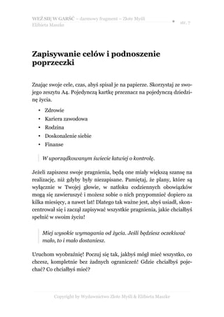 WEŹ SIĘ W GARŚĆ – darmowy fragment – Złote Myśli
                                                                  ● str. 7
Elżbieta Maszke




Zapisywanie celów i podnoszenie
poprzeczki

Znając swoje cele, czas, abyś spisał je na papierze. Skorzystaj ze swo-
jego zeszytu A4. Pojedynczą kartkę przeznacz na pojedynczą dziedzi-
nę życia.

  • Zdrowie
  • Kariera zawodowa
  • Rodzina
  • Doskonalenie siebie
  • Finanse

    W uporządkowanym świecie łatwiej o kontrolę.

Jeżeli zapiszesz swoje pragnienia, będą one miały większą szansę na
realizację, niż gdyby były niezapisane. Pamiętaj, że plany, które są
wyłącznie w Twojej głowie, w natłoku codziennych obowiązków
mogą się zawieruszyć i możesz sobie o nich przypomnieć dopiero za
kilka miesięcy, a nawet lat! Dlatego tak ważne jest, abyś usiadł, skon-
centrował się i zaczął zapisywać wszystkie pragnienia, jakie chciałbyś
spełnić w swoim życiu!


    Miej wysokie wymagania od życia. Jeśli będziesz oczekiwać
    mało, to i mało dostaniesz.

Uruchom wyobraźnię! Poczuj się tak, jakbyś mógł mieć wszystko, co
chcesz, kompletnie bez żadnych ograniczeń! Gdzie chciałbyś poje-
chać? Co chciałbyś mieć?




         Copyright by Wydawnictwo Złote Myśli & Elżbieta Maszke
 