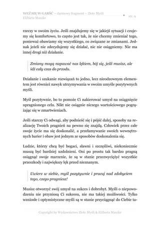 WEŹ SIĘ W GARŚĆ – darmowy fragment – Złote Myśli
                                                                  ● str. 9
Elżbieta Maszke



rzeczy w swoim życiu. Jeśli znajdujemy się w jakiejś sytuacji i czuje-
my się komfortowo, to często jest tak, że nie chcemy zmieniać tego,
ponieważ obawiamy się wszystkiego, co związane ze zmianami. Jed-
nak jeżeli nie zdecydujemy się działać, nic nie osiągniemy. Nie ma
innej drogi niż działanie.


    Zmiany mogą napawać nas lękiem, bój się, jeśli musisz, ale
    idź cały czas do przodu.

Działanie i szukanie rozwiązań to jedno, lecz nieodzownym elemen-
tem jest również nawyk utrzymywania w swoim umyśle pozytywnych
myśli.

Myśl pozytywnie, bo to pomoże Ci nakierować umysł na osiągnięcie
upragnionego celu. Nikt nie osiągnie niczego wartościowego pogrą-
żając się w zmartwieniach.

Jeśli starczy Ci odwagi, aby podnieść się i pójść dalej, sposoby na re-
alizację Twoich pragnień na pewno się znajdą. Człowiek przez całe
swoje życie ma się doskonalić, a przełamywanie swoich wewnętrz-
nych barier i obaw jest jednym ze sposobów doskonalenia się.

Ludzie, którzy chcą być bogaci, sławni i szczęśliwi, niekoniecznie
muszą być bardziej uzdolnieni. Oni po prostu tak bardzo pragną
osiągnąć swoje marzenie, że są w stanie przezwyciężyć wszystkie
przeszkody i największy lęk przed nieznanym.


    Uwierz w siebie, myśl pozytywnie i pracuj nad zdobyciem
    tego, czego pragniesz!

Musisz otworzyć swój umysł na sukces i dobrobyt. Myśli o niepowo-
dzeniu nie przyniosą Ci sukcesu, nie ma takiej możliwości. Tylko
wzniosłe i optymistyczne myśli są w stanie przyciągnąć do Ciebie ta-


         Copyright by Wydawnictwo Złote Myśli & Elżbieta Maszke
 