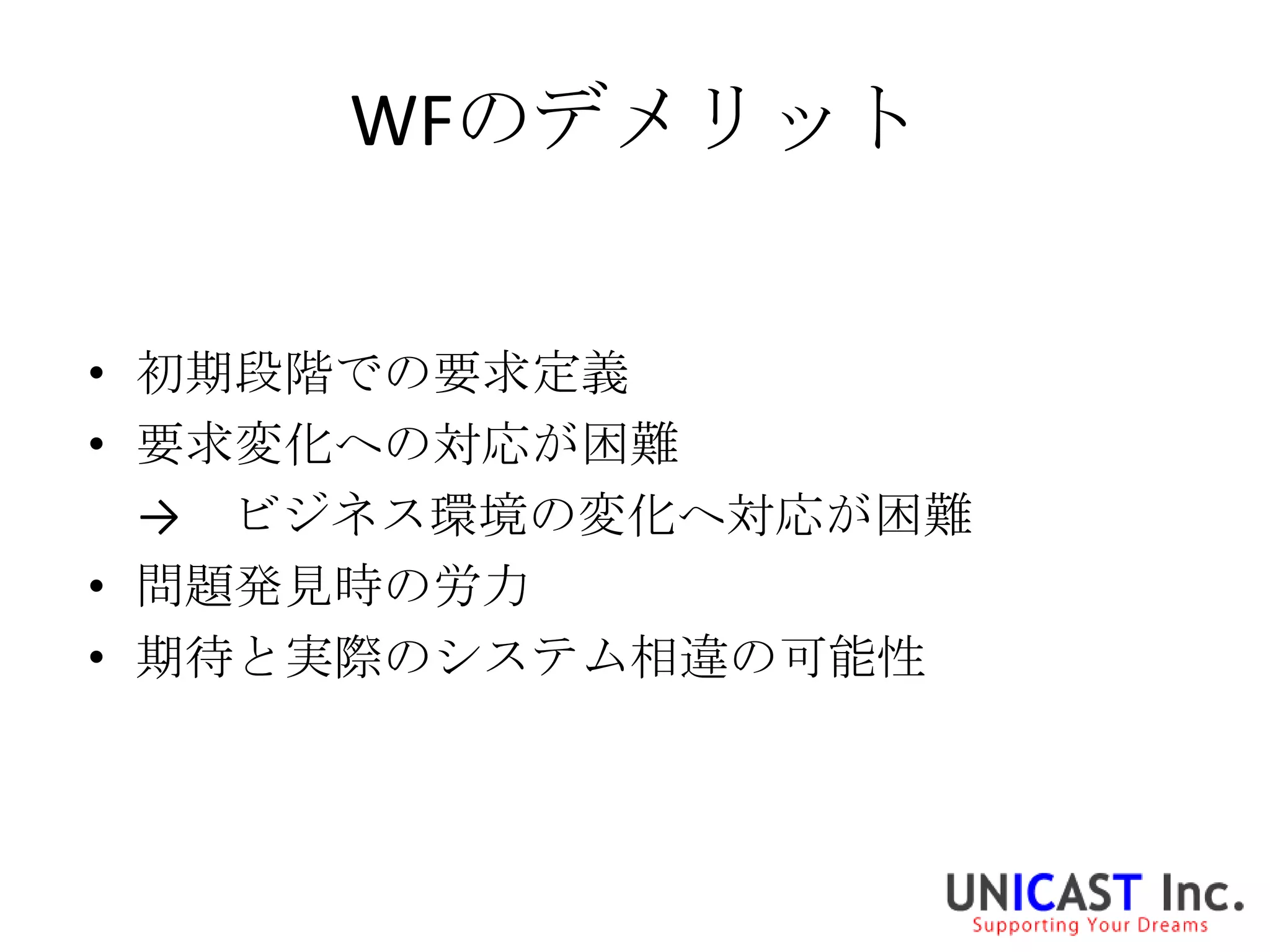 WFのデメリット


• 初期段階での要求定義
• 要求変化への対応が困難
  → ビジネス環境の変化へ対応が困難
• 問題発見時の労力
• 期待と実際のシステム相違の可能性
 