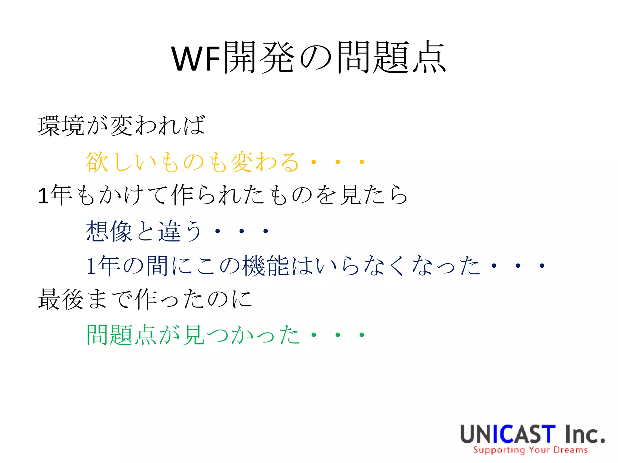 WF開発の問題点
環境が変われば
  欲しいものも変わる・・・
1年もかけて作られたものを見たら
  想像と違う・・・
  1年の間にこの機能はいらなくなった・・・
最後まで作ったのに
  問題点が見つかった・・・
 