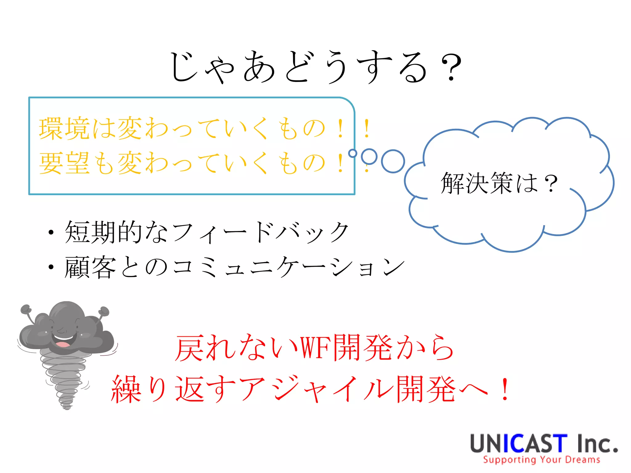 じゃあどうする？
環境は変わっていくもの！！
要望も変わっていくもの！！
                 解決策は？

・短期的なフィードバック
・顧客とのコミュニケーション


    戻れないWF開発から
  繰り返すアジャイル開発へ！
 