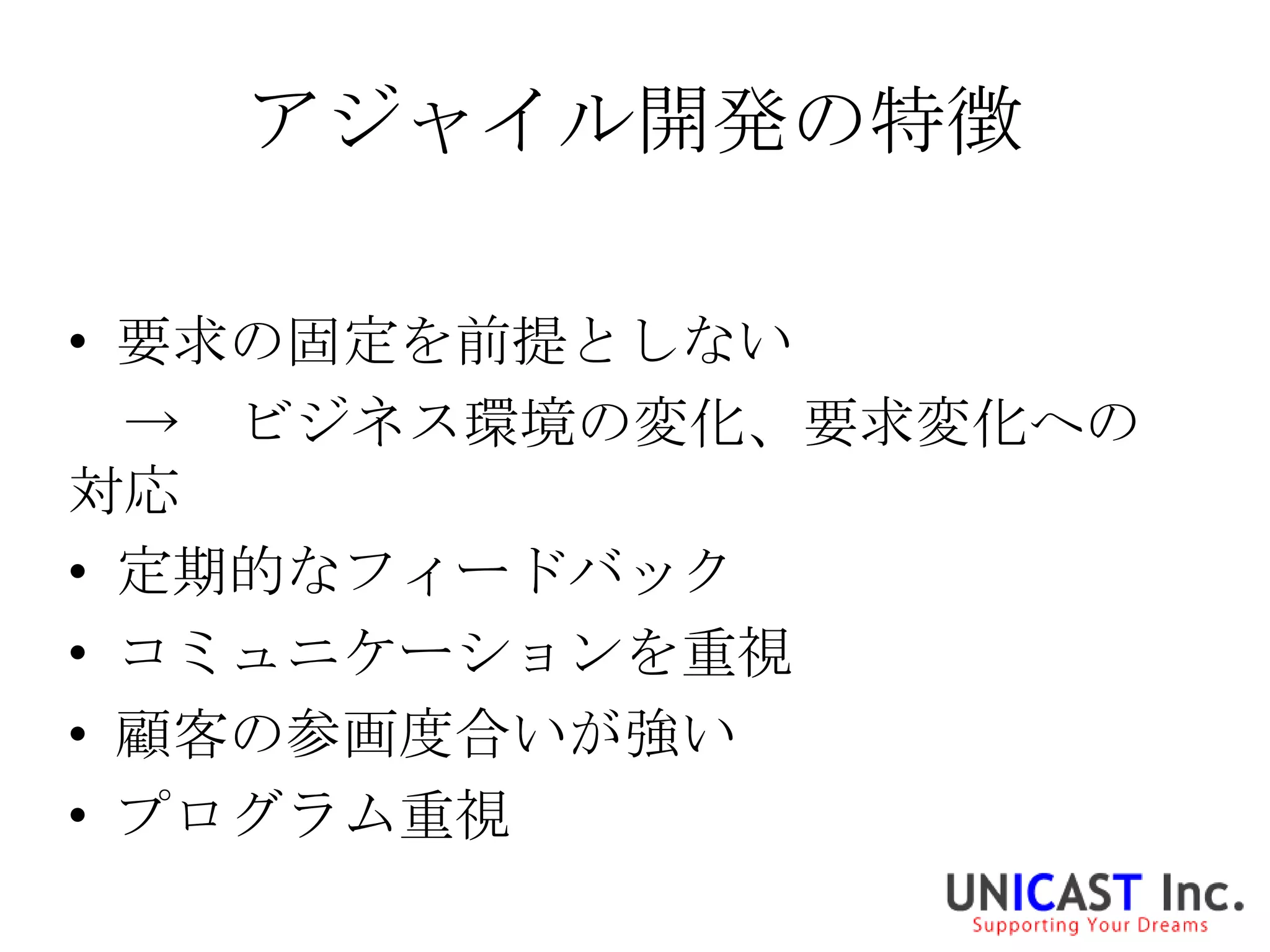 アジャイル開発の特徴

• 要求の固定を前提としない
  → ビジネス環境の変化、要求変化への
対応
• 定期的なフィードバック
• コミュニケーションを重視
• 顧客の参画度合いが強い
• プログラム重視
 