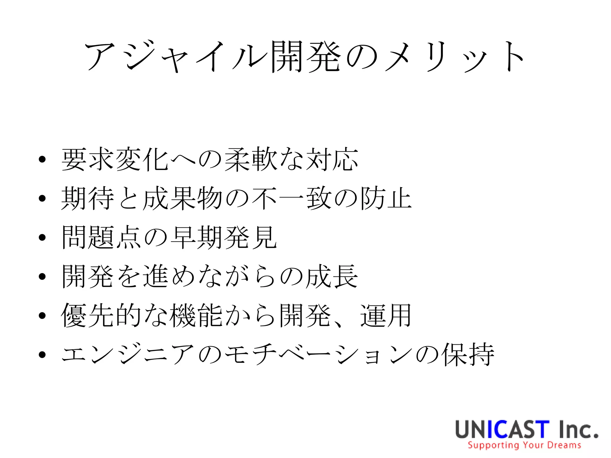 アジャイル開発のメリット

•   要求変化への柔軟な対応
•   期待と成果物の不一致の防止
•   問題点の早期発見
•   開発を進めながらの成長
•   優先的な機能から開発、運用
•   エンジニアのモチベーションの保持
 