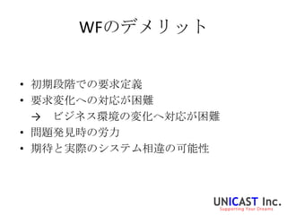 WFのデメリット


• 初期段階での要求定義
• 要求変化への対応が困難
  → ビジネス環境の変化へ対応が困難
• 問題発見時の労力
• 期待と実際のシステム相違の可能性
 