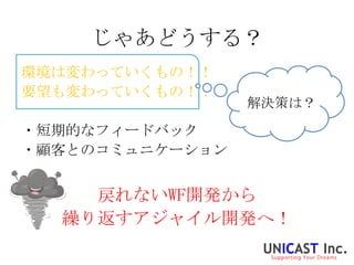 じゃあどうする？
環境は変わっていくもの！！
要望も変わっていくもの！！
                 解決策は？

・短期的なフィードバック
・顧客とのコミュニケーション


    戻れないWF開発から
  繰り返すアジャイル開発へ！
 