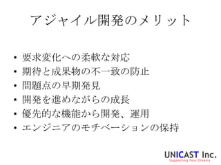 アジャイル開発のメリット

•   要求変化への柔軟な対応
•   期待と成果物の不一致の防止
•   問題点の早期発見
•   開発を進めながらの成長
•   優先的な機能から開発、運用
•   エンジニアのモチベーションの保持
 