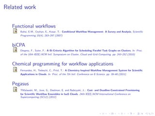 Related work


   Functional workﬂows
      Bahsi, E.M., Ceyhan, E., Kosar, T.: Conditional Workﬂow Management: A Survey and Analysis. Scientiﬁc
      Programming 15(4), 283–297 (2007)



   biCPA
      Desprez, F., Suter, F.: A Bi-Criteria Algorithm for Scheduling Parallel Task Graphs on Clusters. In: Proc.
      of the 10th IEEE/ACM Intl. Symposium on Cluster, Cloud and Grid Computing. pp. 243–252 (2010)



   Chemical programming for workﬂow applications
      Fernandez, H., Tedeschi, C., Priol, T.: A Chemistry Inspired Workﬂow Management System for Scientiﬁc
      Applications in Clouds. In: Proc. of the 7th Intl. Conference on E-Science. pp. 39–46 (2011)



   Pegasus
      TMalawski, M., Juve, G., Deelman, E. and Nabrzyski, J..: Cost- and Deadline-Constrained Provisioning
      for Scientiﬁc Workﬂow Ensembles in IaaS Clouds. 24th IEEE/ACM International Conference on
      Supercomputing (SC12) (2012)
 