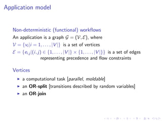 Application model


   Non-deterministic (functional) workﬂows
   An application is a graph G = (V, E), where
   V = {vi |i = 1, . . . , |V |} is a set of vertices
   E = {ei,j |(i, j) ∈ {1, . . . , |V |} × {1, . . . , |V |}} is a set of edges
                    representing precedence and ﬂow constraints

   Vertices
        a computational task [parallel, moldable]
        an OR-split [transitions described by random variables]
        an OR-join
 