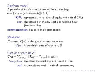 Platform model
A provider of on-demand resources from a catalog:
C = {vmi = (nCPUi , costi )|i ≥ 1}
     nCPU represents the number of equivalent virtual CPUs
         cost represents a monetary cost per running hour
              (Amazon-like)
communication bounded multi-port model

Makespan
C = maxi C (vi ) is the global makespan where
      C (vi ) is the ﬁnish time of task vi ∈ V

Cost of a schedule S
Cost =     ∀vmi ∈S   Tendi − Tstarti × costi
Tstarti , Tendi represent the start and end times of vmi
         costi is the catalog cost of virtual resource vmi
 