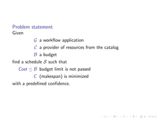Problem statement
Given
          G a workﬂow application
          C a provider of resources from the catalog
          B a budget
ﬁnd a schedule S such that
  Cost ≤ B budget limit is not passed
          C (makespan) is minimized
with a predeﬁned conﬁdence.
 