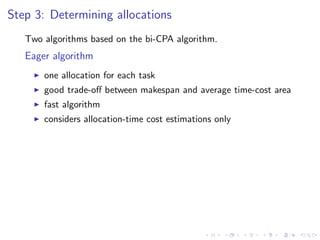 Step 3: Determining allocations
   Two algorithms based on the bi-CPA algorithm.
   Eager algorithm
       one allocation for each task
       good trade-oﬀ between makespan and average time-cost area
       fast algorithm
       considers allocation-time cost estimations only
 