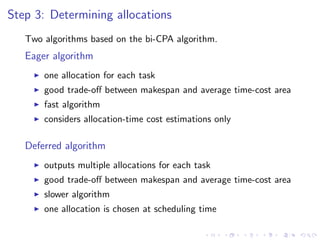 Step 3: Determining allocations
   Two algorithms based on the bi-CPA algorithm.
   Eager algorithm
       one allocation for each task
       good trade-oﬀ between makespan and average time-cost area
       fast algorithm
       considers allocation-time cost estimations only

   Deferred algorithm
       outputs multiple allocations for each task
       good trade-oﬀ between makespan and average time-cost area
       slower algorithm
       one allocation is chosen at scheduling time
 