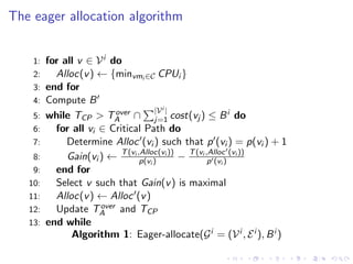 The eager allocation algorithm


    1:   for all v ∈ V i do
    2:     Alloc(v ) ← {minvmi ∈C CPUi }
    3:   end for
    4:   Compute B
                                      |V i |
    5:   while TCP > TA ∩ j=1 cost(vj ) ≤ B i do
                           over

    6:     for all vi ∈ Critical Path do
    7:        Determine Alloc (vi ) such that p (vi ) = p(vi ) + 1
    8:        Gain(vi ) ← T (vi ,Alloc(vi )) − T (vi ,Alloc) (vi ))
                                 p(vi )               p (vi
    9:     end for
   10:     Select v such that Gain(v ) is maximal
   11:     Alloc(v ) ← Alloc (v )
   12:                over
           Update TA and TCP
   13:   end while
               Algorithm 1: Eager-allocate(G i = (V i , E i ), B i )
 