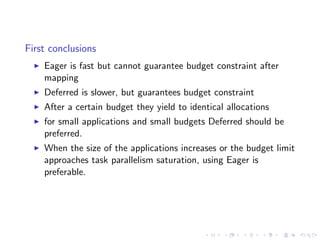 First conclusions
    Eager is fast but cannot guarantee budget constraint after
    mapping
    Deferred is slower, but guarantees budget constraint
    After a certain budget they yield to identical allocations
    for small applications and small budgets Deferred should be
    preferred.
    When the size of the applications increases or the budget limit
    approaches task parallelism saturation, using Eager is
    preferable.
 