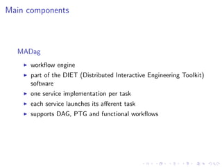 Main components



  MADag
     workﬂow engine
     part of the DIET (Distributed Interactive Engineering Toolkit)
     software
     one service implementation per task
     each service launches its aﬀerent task
     supports DAG, PTG and functional workﬂows
 