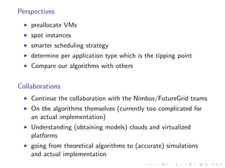 Perspectives
    preallocate VMs
    spot instances
    smarter scheduling strategy
    determine per application type which is the tipping point
    Compare our algorithms with others


Collaborations
    Continue the collaboration with the Nimbus/FutureGrid teams
    On the algorithms themselves (currently too complicated for
    an actual implementation)
    Understanding (obtaining models) clouds and virtualized
    platforms
    going from theoretical algorithms to (accurate) simulations
    and actual implementation
 