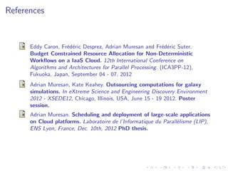 References


      Eddy Caron, Fr´d´ric Desprez, Adrian Muresan and Fr´d´ric Suter.
                    e e                                      e e
      Budget Constrained Resource Allocation for Non-Deterministic
      Workﬂows on a IaaS Cloud. 12th International Conference on
      Algorithms and Architectures for Parallel Processing. (ICA3PP-12),
      Fukuoka, Japan, September 04 - 07, 2012
      Adrian Muresan, Kate Keahey. Outsourcing computations for galaxy
      simulations. In eXtreme Science and Engineering Discovery Environment
      2012 - XSEDE12, Chicago, Illinois, USA, June 15 - 19 2012. Poster
      session.
      Adrian Muresan. Scheduling and deployment of large-scale applications
      on Cloud platforms. Laboratoire de l’Informatique du Parall´lisme (LIP),
                                                                 e
      ENS Lyon, France, Dec. 10th, 2012 PhD thesis.
 