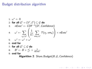 Budget distribution algorithm



    1: ω∗ ← 0
    2: for all G i = (V i , E i ) ⊆ G do
    3:   nExec i ← CDF −1 (D i , Conﬁdence)
                                                 

    4:   ωi ←           1           T (vj , vmk ) × nExec i
                         |C|
                vj ∈Vi       vmk ∈C
    5:   ω∗   ← ω∗ +    ωi
    6: end for
    7: for all G i ⊆ G do
                      ωi   1
    8:   B i ← B × ω∗ × nExec i
    9: end for
              Algorithm 2: Share Budget(B, G, Conﬁdence)
 