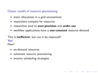 Classic model of resource provisioning
    static allocations in a grid environment
    researchers compete for resources
    researchers tend to over-provision and under-use
    workﬂow applications have a non-constant resource demand

This is ineﬃcient, but can it be improved?
Yes!
How?
    on-demand resources
    automate resource provisioning
    smarter scheduling strategies
 